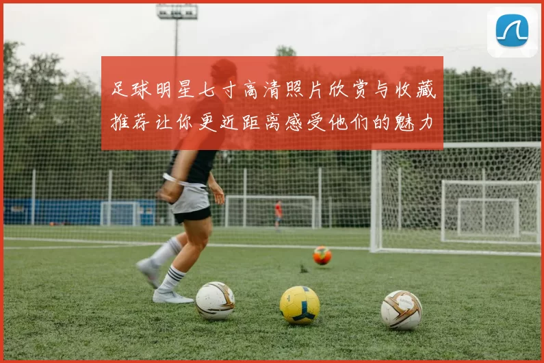 足球明星七寸高清照片欣赏与收藏推荐让你更近距离感受他们的魅力与风采