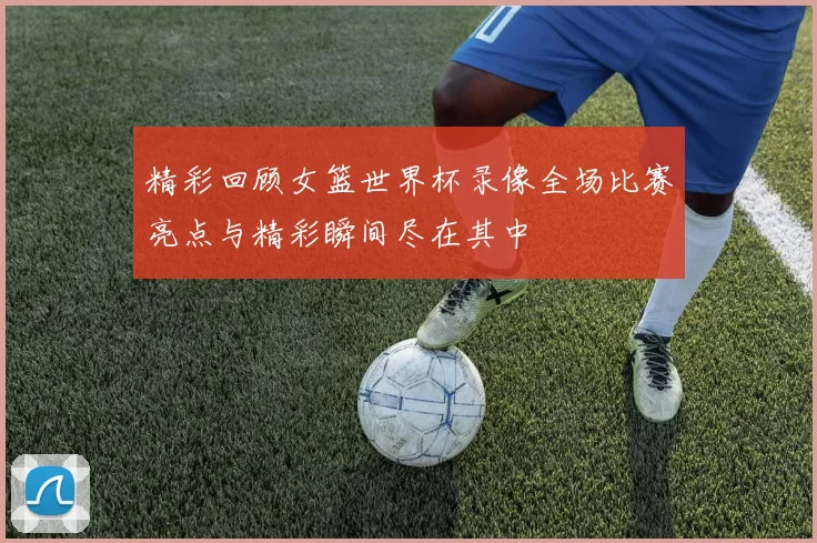 精彩回顾女篮世界杯录像全场比赛亮点与精彩瞬间尽在其中