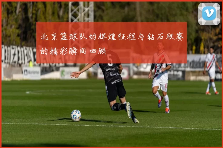 北京篮球队的辉煌征程与钻石联赛的精彩瞬间回顾