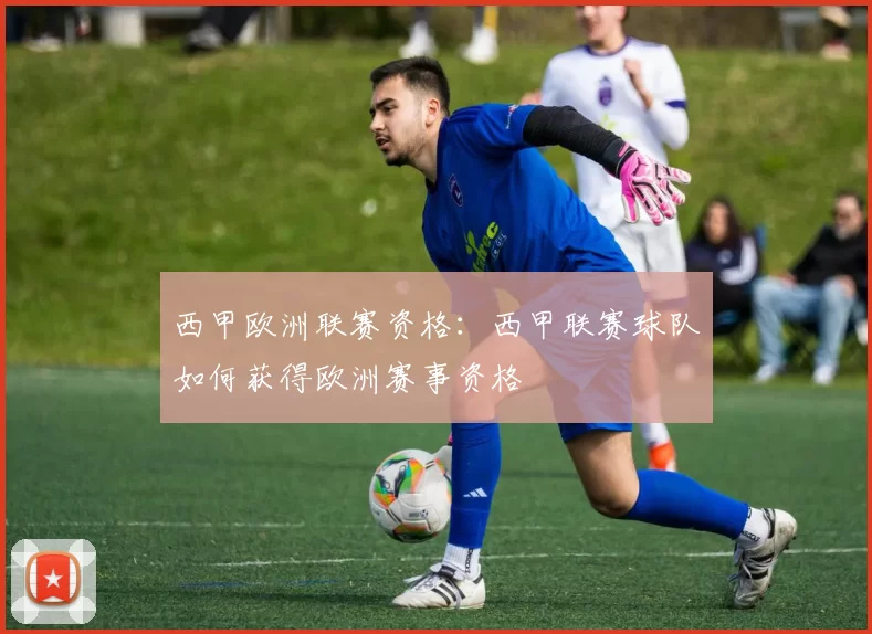 西甲欧洲联赛资格：西甲联赛球队如何获得欧洲赛事资格