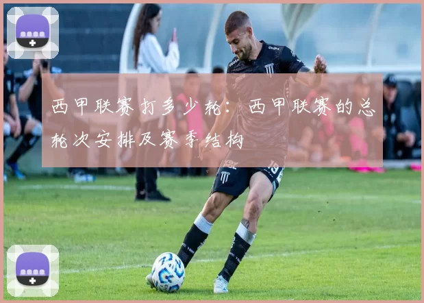 西甲联赛打多少轮：西甲联赛的总轮次安排及赛季结构