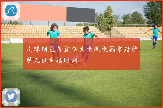 足球明星与爱侣共谱浪漫篇章婚纱照见证幸福时刻