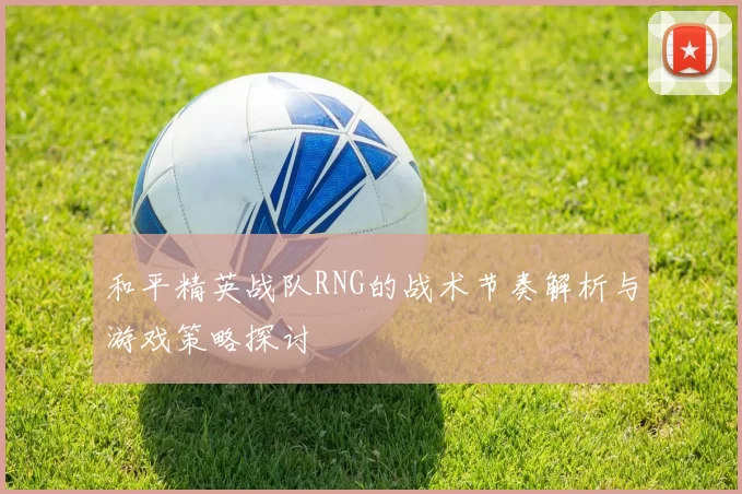 和平精英战队RNG的战术节奏解析与游戏策略探讨