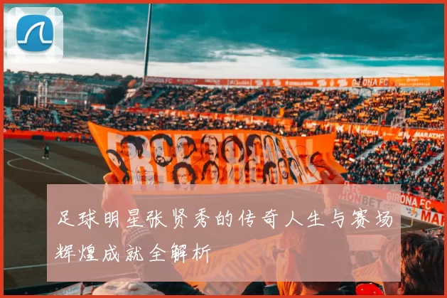 足球明星张贤秀的传奇人生与赛场辉煌成就全解析