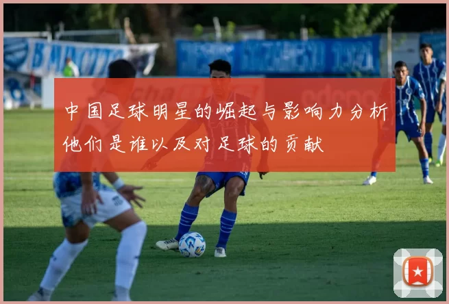 中国足球明星的崛起与影响力分析他们是谁以及对足球的贡献