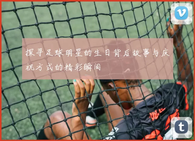 探寻足球明星的生日背后故事与庆祝方式的精彩瞬间
