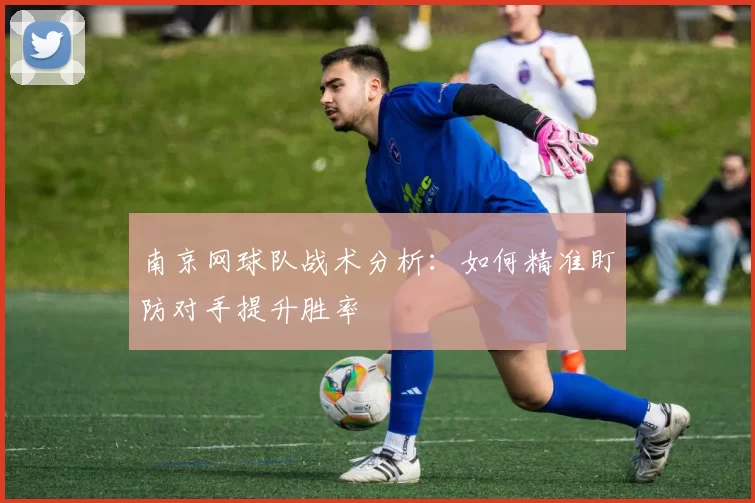 南京网球队战术分析：如何精准盯防对手提升胜率