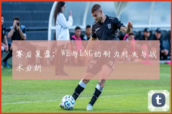 赛后复盘：WE与LNG的耐力对决与战术分析