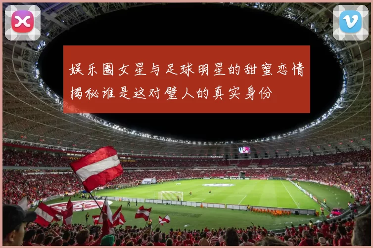 娱乐圈女星与足球明星的甜蜜恋情揭秘谁是这对璧人的真实身份