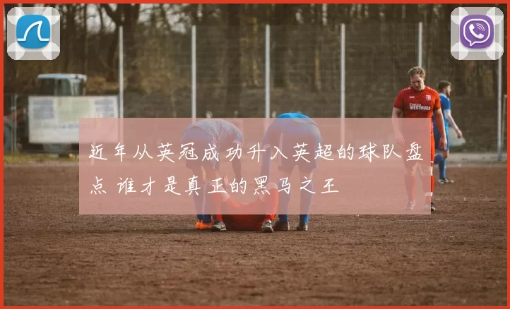 近年从英冠成功升入英超的球队盘点 谁才是真正的黑马之王