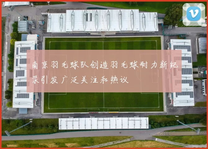 南京羽毛球队创造羽毛球耐力新纪录引发广泛关注和热议
