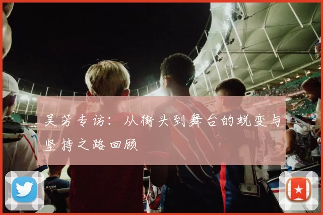 吴芳专访：从街头到舞台的蜕变与坚持之路回顾
