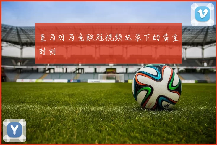 皇马对马竞欧冠视频记录下的黄金时刻