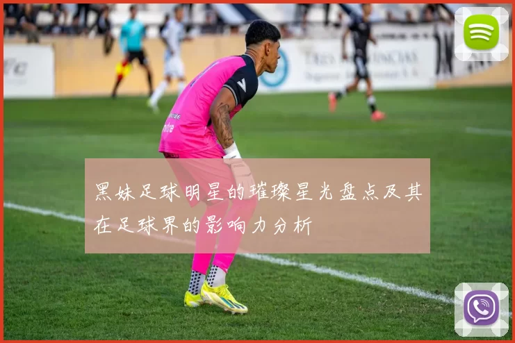 黑妹足球明星的璀璨星光盘点及其在足球界的影响力分析