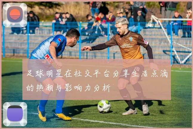足球明星在社交平台分享生活点滴的热潮与影响力分析