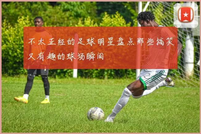 不太正经的足球明星盘点那些搞笑又有趣的球场瞬间