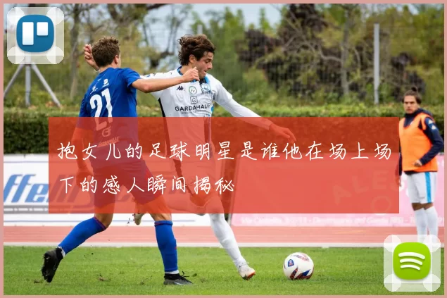 抱女儿的足球明星是谁他在场上场下的感人瞬间揭秘