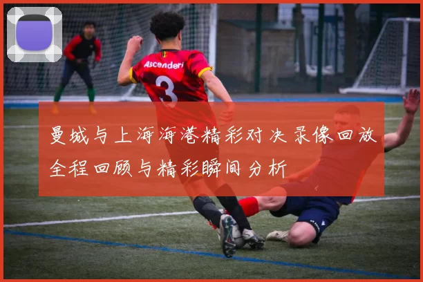 曼城与上海海港精彩对决录像回放全程回顾与精彩瞬间分析
