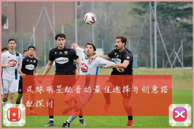 足球明星配音的最佳选择与创意搭配探讨