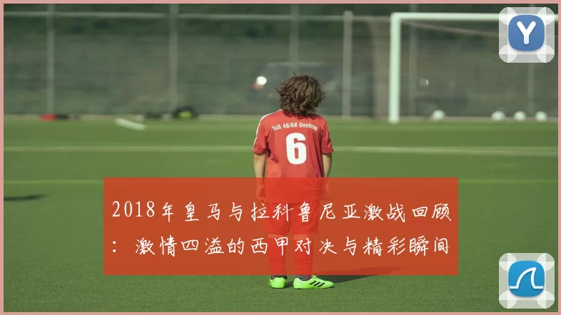 2018年皇马与拉科鲁尼亚激战回顾：激情四溢的西甲对决与精彩瞬间