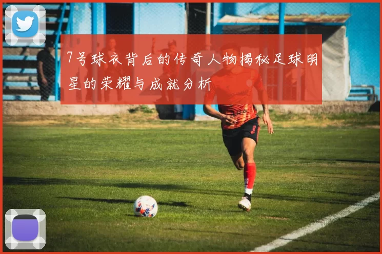 7号球衣背后的传奇人物揭秘足球明星的荣耀与成就分析