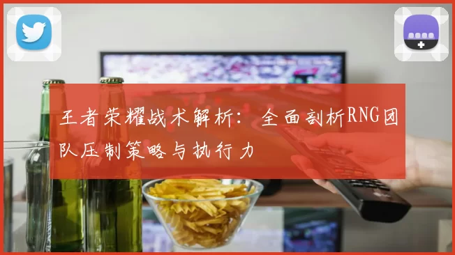 王者荣耀战术解析：全面剖析RNG团队压制策略与执行力