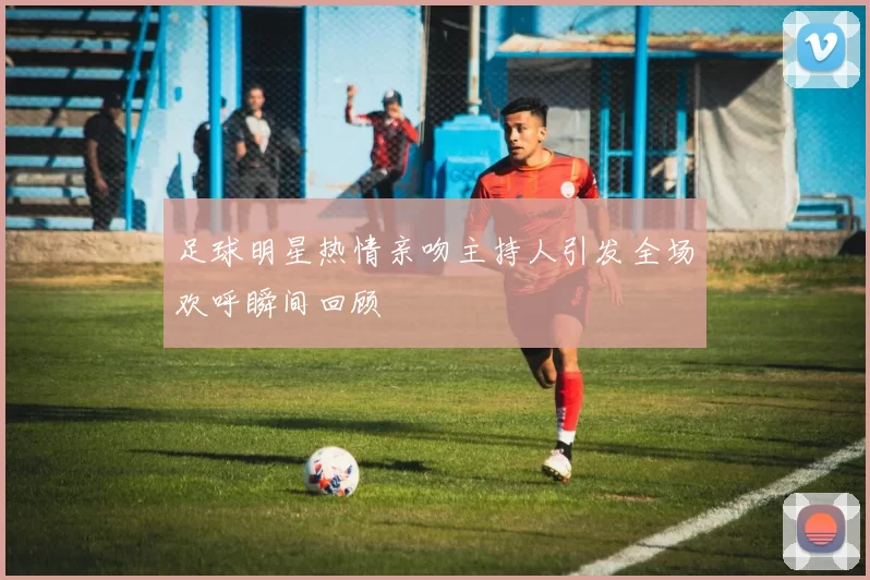 足球明星热情亲吻主持人引发全场欢呼瞬间回顾