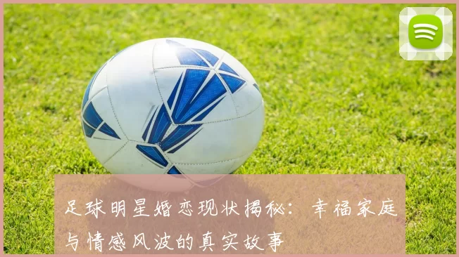 足球明星婚恋现状揭秘：幸福家庭与情感风波的真实故事