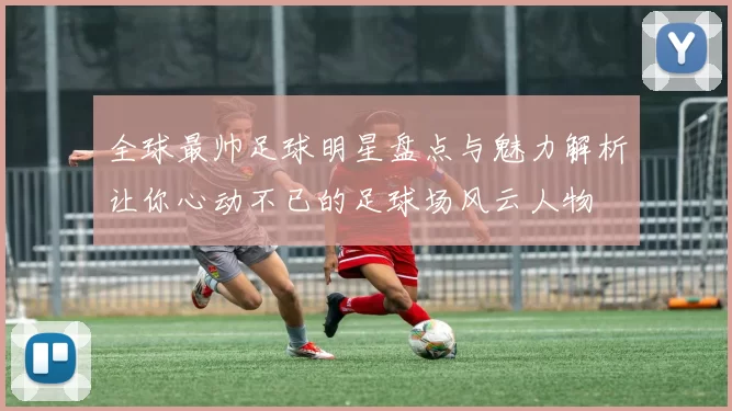 全球最帅足球明星盘点与魅力解析让你心动不已的足球场风云人物