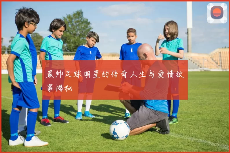 最帅足球明星的传奇人生与爱情故事揭秘