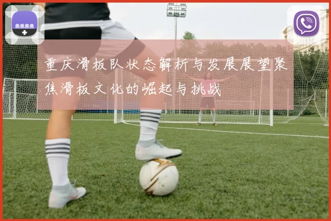 重庆滑板队状态解析与发展展望聚焦滑板文化的崛起与挑战