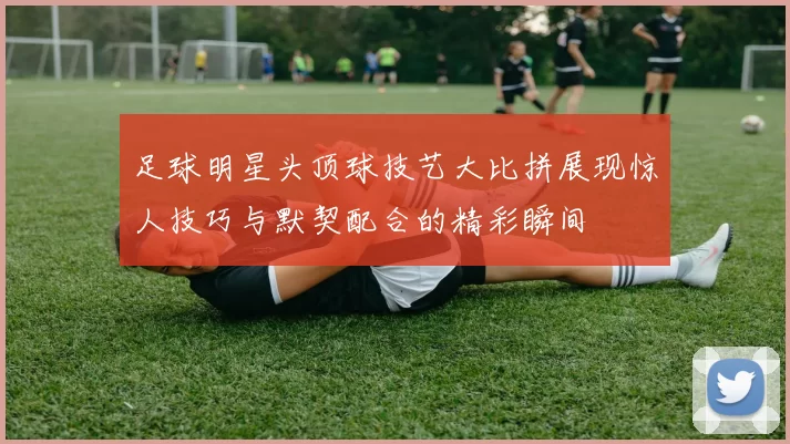 足球明星头顶球技艺大比拼展现惊人技巧与默契配合的精彩瞬间