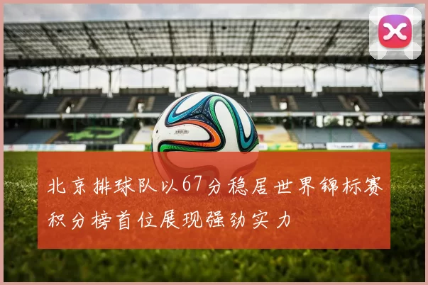 北京排球队以67分稳居世界锦标赛积分榜首位展现强劲实力