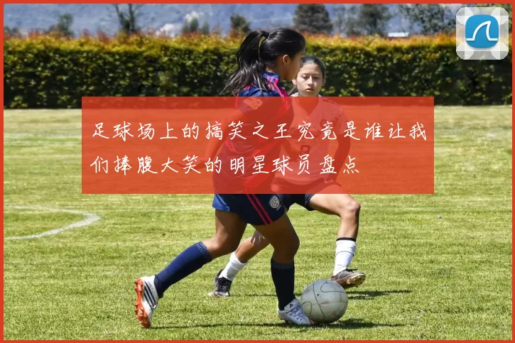 足球场上的搞笑之王究竟是谁让我们捧腹大笑的明星球员盘点