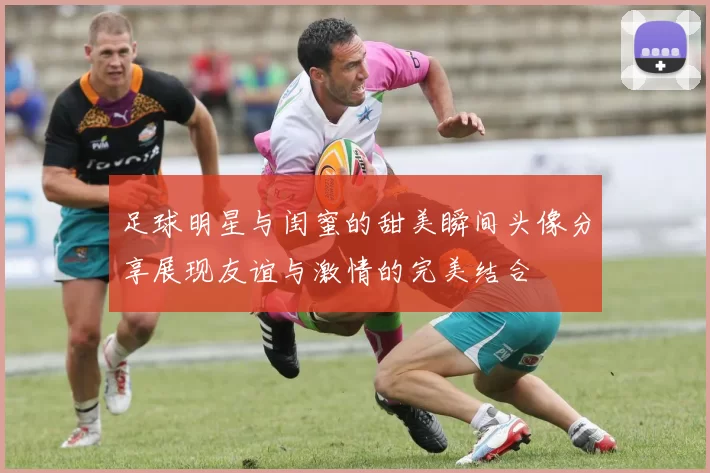 足球明星与闺蜜的甜美瞬间头像分享展现友谊与激情的完美结合