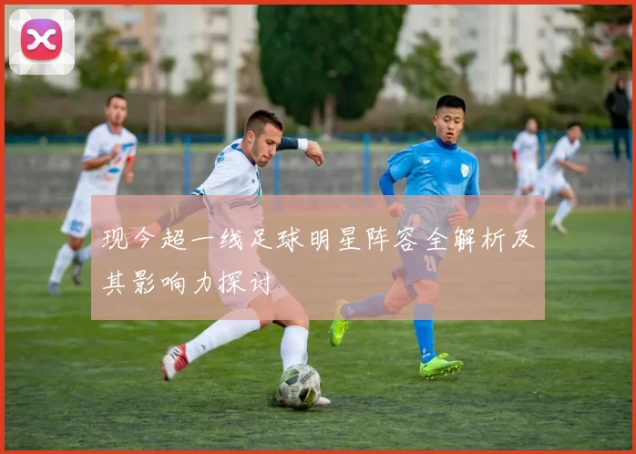 现今超一线足球明星阵容全解析及其影响力探讨