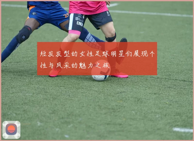 短发发型的女性足球明星们展现个性与风采的魅力之旅
