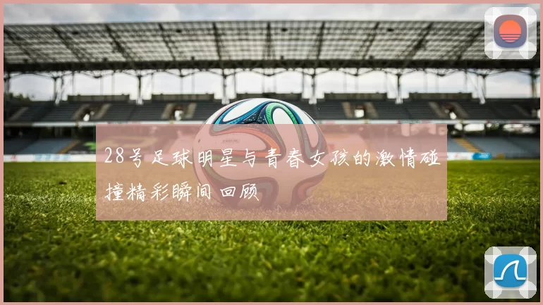 28号足球明星与青春女孩的激情碰撞精彩瞬间回顾