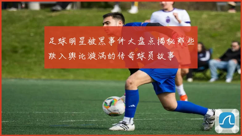 足球明星被黑事件大盘点揭秘那些跌入舆论漩涡的传奇球员故事