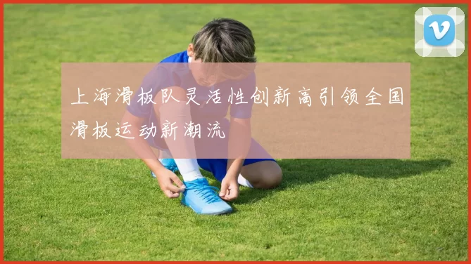 上海滑板队灵活性创新高引领全国滑板运动新潮流