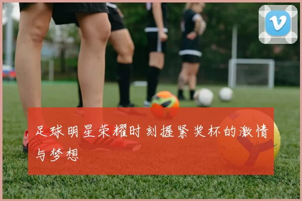 足球明星荣耀时刻握紧奖杯的激情与梦想