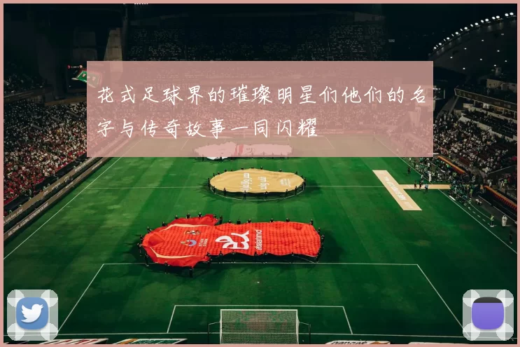 花式足球界的璀璨明星们他们的名字与传奇故事一同闪耀