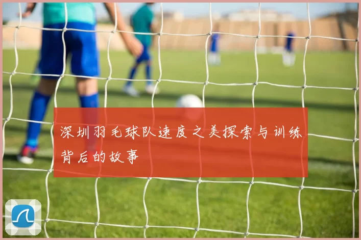 深圳羽毛球队速度之美探索与训练背后的故事