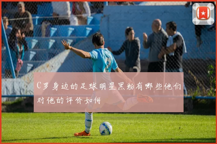 C罗身边的足球明星黑粉有哪些他们对他的评价如何