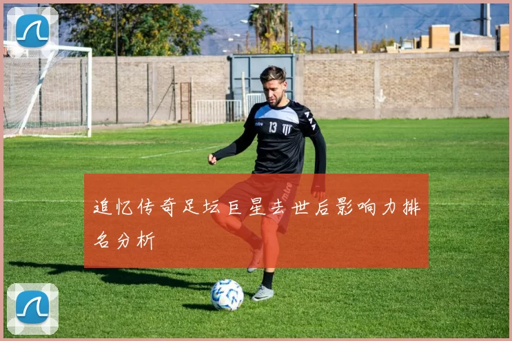 追忆传奇足坛巨星去世后影响力排名分析