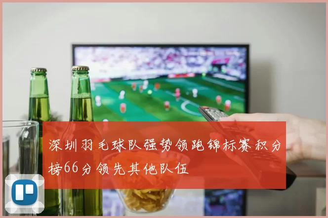 深圳羽毛球队强势领跑锦标赛积分榜66分领先其他队伍