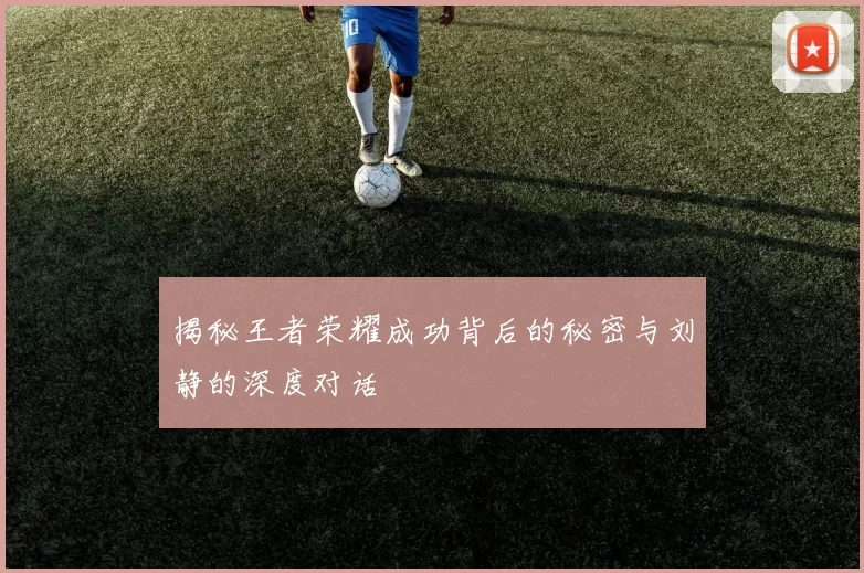 揭秘王者荣耀成功背后的秘密与刘静的深度对话