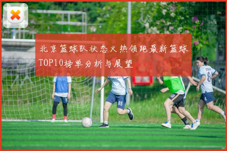 北京篮球队状态火热领跑最新篮球TOP10榜单分析与展望