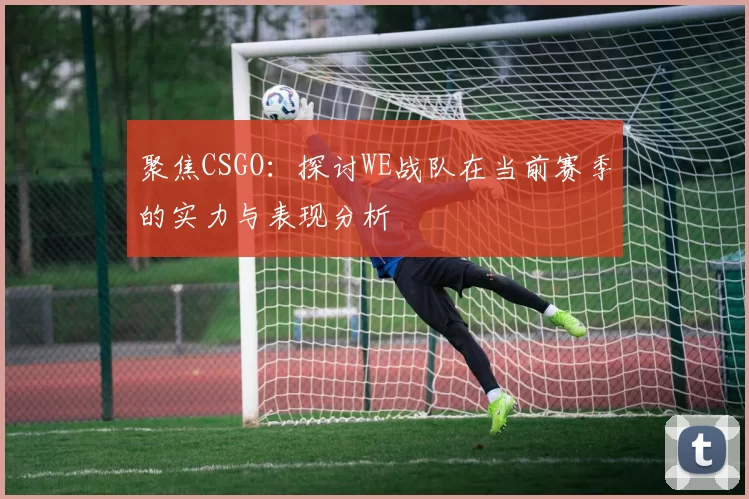聚焦CSGO：探讨WE战队在当前赛季的实力与表现分析