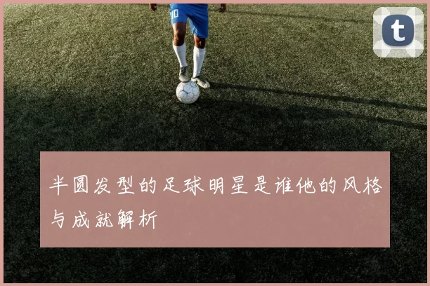 半圆发型的足球明星是谁他的风格与成就解析